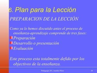 6.  Plan para la Lección PREPARACION DE LA LECCIÓN Como ya lo hemos discutido antes el proceso de enseñanza-aprendizaje comprende de tres fases: Preparación Desarrollo o presentación Evaluación Este proceso esta totalmente defido por los objectivos de la enseñanza. 
