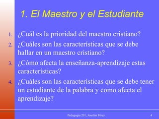 1. El Maestro y el Estudiante  ¿Cuál es la prioridad del maestro cristiano? ¿Cuáles son las características que se debe hallar en un maestro cristiano? ¿Cómo afecta la enseñanza-aprendizaje estas características? ¿Cuáles son las características que se debe tener un estudiante de la palabra y como afecta el aprendizaje? 