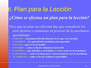 6.  Plan para la Lección ¿Cómo se efectua un plan para la lección? Para que un plan sea eficiente hay que considerar los siete factores o elementos en proceso de la enseñanza-aprendizaje: el maestro  – la preparación del maestro en lo que va a enseñar el estudiante  – la capiciad del estudiante para aprender la lección  – que se va a enseñar el lenguaje  – como se ha de comunicar la lección la enseñaza  – que métodos y actividades se van a usar en la enseñanza el aprendizaje  – cuál es la meta que se desea alcanzar con la enseñanza la evaluación  – cómo se ha de evaluar lo aprendido 