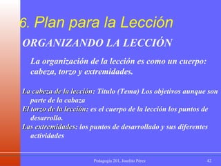 6.  Plan para la Lección ORGANIZANDO LA LECCIÓN La organización de la lección es como un cuerpo: cabeza, torzo y extremidades. La cabeza de la lección : Titulo (Tema) Los objetivos aunque son parte de la cabaza El torzo de la lección : es el cuerpo de la lección los puntos de desarrollo.  Las extremidades : los puntos de desarrollado y sus diferentes actividades 