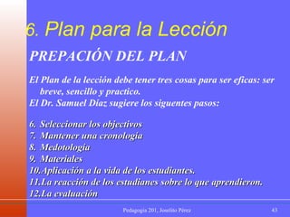 6.  Plan para la Lección PREPACIÓN DEL PLAN  El Plan de la lección debe tener tres cosas para ser eficas: ser breve, sencillo y practico. El Dr. Samuel Díaz sugiere los siguentes pasos: Seleccionar los objectivos Mantener una cronología Medotología Materiales Aplicación a la vida de los estudiantes. La reacción de los estudianes sobre lo que aprendieron. La evaluación 