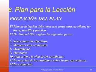 6.  Plan para la Lección PREPACIÓN DEL PLAN  El Plan de la lección debe tener tres cosas para ser eficas: ser breve, sencillo y practico. El Dr. Samuel Díaz sugiere los siguentes pasos: Seleccionar los objectivos Mantener una cronología Medotología Materiales Aplicación a la vida de los estudiantes. La reacción de los estudianes sobre lo que aprendieron. La evaluación 