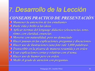 7.  Desarrollo de la Lección CONSEJOS PRACTICO DE PRESENTACIÓN Mantener la antención de los estudiantes Darle vida y brillo a las ideas Aplicar normas del lenguage didáctico (elocuencia), tono, ritmo, con claridad, enunciar. Moverse con naturalidad, pero no demaciado Hacer pausas en las explicaciones, preguntas y discuciones. Hacer uso de ilustraciones (una foto vale 1,000 palabras). Transcribir en la pizarra de manera resumida y en orden Usar explicaciones cortas y relativas con el tema. Hacer uso de humor pero en orden. Medir el grado de atención con preguntas. 