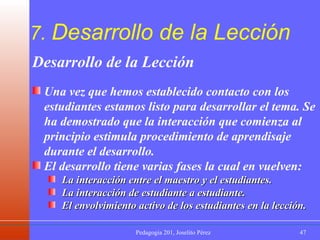 7.  Desarrollo de la Lección Desarrollo de la Lección Una vez que hemos establecido contacto con los estudiantes estamos listo para desarrollar el tema. Se ha demostrado que la interacción que comienza al principio estimula procedimiento de aprendisaje durante el desarrollo. El desarrollo tiene varias fases la cual en vuelven: La interacción entre el maestro y el estudiantes. La interacción de estudiante a estudiante. El envolvimiento activo de los estudiantes en la lección. 