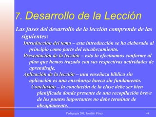 7.  Desarrollo de la Lección Las fases del desarrollo de la lección comprende de las siguientes: Intruducción del tema  – esta introducción se ha eleborado al principio como parte del encabezamiento. Presentación de la lección  – esto lo efectuamos conforme al plan que hemos trazado con sus respectivas actividades de aprendisaje. Aplicación de la lección  – una enseñaza bíblica sin aplicación es una enseñanza hueca sin fundamento. Conclusión  – la conclución de la clase debe ser bien planificada donde presente de una recopilación breve de los puntos importantes no debe terminar de abruptamente.  