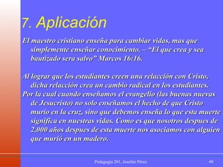 7.  Aplicación El maestro cristiano enseña para cambiar vidas, mas que simplemente enseñar conocimiento. – “El que crea y sea bautizado sera salvo” Marcos 16:16.  Al lograr que los estudiantes creen una relacción con Cristo, dicha relacción crea un cambio radical en los estudiantes. Por la cual cuando enseñamos el evangelio (las buenas nuevas de Jesucristo) no solo enseñamos el hecho de que Cristo murio en la cruz, sino que debemos enseña lo que esta muerte significa en nuestras vidas. Como es que nosotros despues de 2,000 años despues de esta muerte nos asociamos con alguien que murió en un madero. 