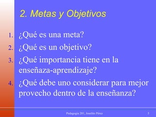 2. Metas y Objetivos ¿Qué es una meta? ¿Qué es un objetivo? ¿Qué importancia tiene en la enseñaza-aprendizaje? ¿Qué debe uno considerar para mejor provecho dentro de la enseñanza? 