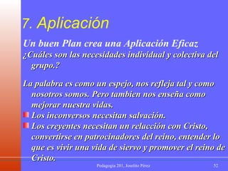 7.  Aplicación Un buen Plan crea una Aplicación Eficaz ¿Cuáles son las necesidades individual y colectiva del grupo.?  La palabra es como un espejo, nos refleja tal y como nosotros somos. Pero tambien nos enseña como mejorar nuestra vidas. Los inconversos necesitan salvación. Los creyentes necesitan un relacción con Cristo, convertirse en patrocinadores del reino, entender lo que es vivir una vida de siervo y promover el reino de Cristo. 