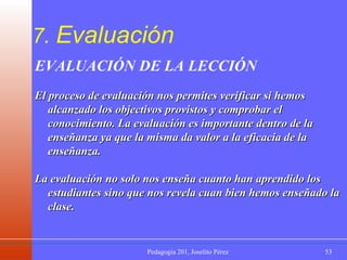 7.  Evaluación EVALUACIÓN DE LA LECCIÓN El proceso de evaluación nos permites verificar si hemos alcanzado los objectivos provistos y comprobar el conocimiento. La evaluación es importante dentro de la enseñanza ya que la misma da valor a la eficacia de la enseñanza.  La evaluación no solo nos enseña cuanto han aprendido los estudiantes sino que nos revela cuan bien hemos enseñado la clase.  