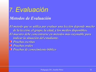 7.  Evaluación Metodos de Evaluación El metodo que se utiliza par evaluar una lección depende mucho de la lección, el grupo, la edad, y los medios disponibles.  El maestro debe concentrarse en metodos más razonable para indicar la situación del estudiante.  Pruebas escritas Pruebas orales  Pruebas de conocimiento bíblico 