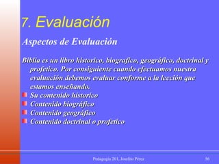 7.  Evaluación Aspectos de Evaluación Biblia es un libro historico, biografico, geográfico, doctrinal y profetico. Por consiguiente cuando efectuamos nuestra evaluación debemos evaluar conforme a la lección que estamos enseñando. Su contenido historico  Contenido biográfico  Contenido geográfico  Contenido doctrinal o profetico 