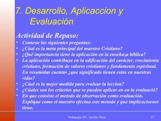 7. Desarrollo, Aplicaccion y  Evaluación Actividad de Repaso: Conteste las siguientes preguntas: ¿Cúal es la meta principal del maestro Cristiano? ¿Qué importancia tiene la aplicación en la enseñaza bíblica? La aplicación contribuye en la edificación del carácter, crecimiento cristiano, formación de valores cristianos y fundamento espiritual. En resumidas cuentas ¿que significado tienen estas en nuestras vidas? ¿Cúal es la mejor medida para evaluar la leccion? ¿Cúales son los criterios que se pueden aplicar en en la evaluació? En que consiste el metodo de observación como evaluación. Explique como el maestro efectua este metodo y que implicacioenes tiene.   