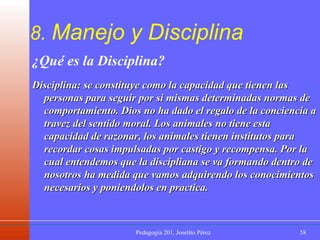 8.  Manejo y Disciplina ¿Qué es la Disciplina? Disciplina: se constituye como la capacidad que tienen las personas para seguir por si mismas determinadas normas de comportamiento. Dios no ha dado el regalo de la conciencia a travez del sentido moral. Los animales no tiene esta capacidad de razonar, los animales tienen institutos para recordar cosas impulsadas por castigo y recompensa. Por la cual entendemos que la discipliana se va formando dentro de nosotros ha medida que vamos adquirendo los conocimientos necesarios y poniendolos en practica. 