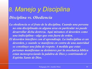 8.  Manejo y Disciplina Disciplina vs. Obediencia La obediencia es el fruto de la disciplina. Cuando una persona no esta disciplinada en alguna area en particular no puede desarrollar dicha destreza. Aqui miramos el desorden como una indisciplina—algo que esta fuera de orden. El desorden interfiere con el aprendisaje. La indisciplina es un desorden, y cuando se manifesta en contra de una autoridad se constituye una falta de respeto. A medida que estas personas manifiestan su desinteres por la enseñanza bíblica estan menospreciando la palabra de Dios y contristando el Espiritu Santo de Dios. 