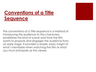 Conventions of a Title
Sequence
The conventions of a Title sequence is a method of
introducing the audience to the characters,
establishes the kind of scene and tone the film
wants to propose and engages the audience from
an early stage. It provides a simple, basic insight of
what’s inevitable when watching the film or what
you must anticipate as the viewer.
 