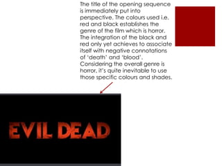 The title of the opening sequence
is immediately put into
perspective. The colours used i.e.
red and black establishes the
genre of the film which is horror.
The integration of the black and
red only yet achieves to associate
itself with negative connotations
of ‘death’ and ‘blood’.
Considering the overall genre is
horror, it’s quite inevitable to use
those specific colours and shades.
 