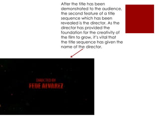 After the title has been
demonstrated to the audience,
the second feature of a title
sequence which has been
revealed is the director. As the
director has provided the
foundation for the creativity of
the film to grow, it’s vital that
the title sequence has given the
name of the director.
 