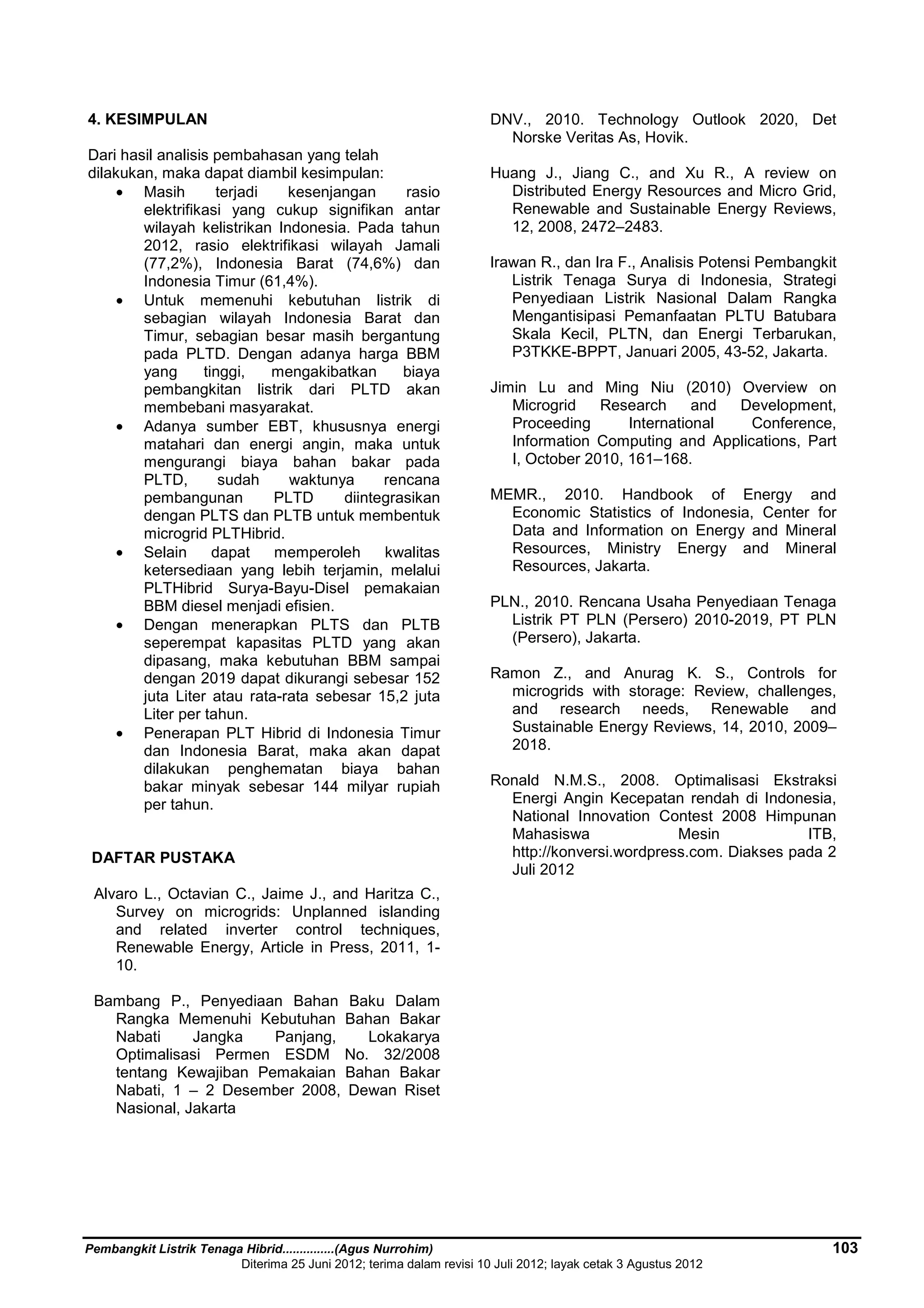 4. KESIMPULAN 
Dari hasil analisis pembahasan yang telah 
dilakukan, maka dapat diambil kesimpulan: 
· Masih terjadi kesenjangan rasio 
elektrifikasi yang cukup signifikan antar 
wilayah kelistrikan Indonesia. Pada tahun 
2012, rasio elektrifikasi wilayah Jamali 
(77,2%), Indonesia Barat (74,6%) dan 
Indonesia Timur (61,4%). 
· Untuk memenuhi kebutuhan listrik di 
sebagian wilayah Indonesia Barat dan 
Timur, sebagian besar masih bergantung 
pada PLTD. Dengan adanya harga BBM 
yang tinggi, mengakibatkan biaya 
pembangkitan listrik dari PLTD akan 
membebani masyarakat. 
· Adanya sumber EBT, khususnya energi 
matahari dan energi angin, maka untuk 
mengurangi biaya bahan bakar pada 
PLTD, sudah waktunya rencana 
pembangunan PLTD diintegrasikan 
dengan PLTS dan PLTB untuk membentuk 
microgrid PLTHibrid. 
· Selain dapat memperoleh kwalitas 
ketersediaan yang lebih terjamin, melalui 
PLTHibrid Surya-Bayu-Disel pemakaian 
BBM diesel menjadi efisien. 
· Dengan menerapkan PLTS dan PLTB 
seperempat kapasitas PLTD yang akan 
dipasang, maka kebutuhan BBM sampai 
dengan 2019 dapat dikurangi sebesar 152 
juta Liter atau rata-rata sebesar 15,2 juta 
Liter per tahun. 
· Penerapan PLT Hibrid di Indonesia Timur 
dan Indonesia Barat, maka akan dapat 
dilakukan penghematan biaya bahan 
bakar minyak sebesar 144 milyar rupiah 
per tahun. 
DAFTAR PUSTAKA 
Alvaro L., Octavian C., Jaime J., and Haritza C., 
Survey on microgrids: Unplanned islanding 
and related inverter control techniques, 
Renewable Energy, Article in Press, 2011, 1- 
10. 
Bambang P., Penyediaan Bahan Baku Dalam 
Rangka Memenuhi Kebutuhan Bahan Bakar 
Nabati Jangka Panjang, Lokakarya 
Optimalisasi Permen ESDM No. 32/2008 
tentang Kewajiban Pemakaian Bahan Bakar 
Nabati, 1 – 2 Desember 2008, Dewan Riset 
Nasional, Jakarta 
DNV., 2010. Technology Outlook 2020, Det 
Norske Veritas As, Hovik. 
Huang J., Jiang C., and Xu R., A review on 
Distributed Energy Resources and Micro Grid, 
Renewable and Sustainable Energy Reviews, 
12, 2008, 2472–2483. 
Irawan R., dan Ira F., Analisis Potensi Pembangkit 
Listrik Tenaga Surya di Indonesia, Strategi 
Penyediaan Listrik Nasional Dalam Rangka 
Mengantisipasi Pemanfaatan PLTU Batubara 
Skala Kecil, PLTN, dan Energi Terbarukan, 
P3TKKE-BPPT, Januari 2005, 43-52, Jakarta. 
Jimin Lu and Ming Niu (2010) Overview on 
Microgrid Research and Development, 
Proceeding International Conference, 
Information Computing and Applications, Part 
I, October 2010, 161–168. 
MEMR., 2010. Handbook of Energy and 
Economic Statistics of Indonesia, Center for 
Data and Information on Energy and Mineral 
Resources, Ministry Energy and Mineral 
Resources, Jakarta. 
PLN., 2010. Rencana Usaha Penyediaan Tenaga 
Listrik PT PLN (Persero) 2010-2019, PT PLN 
(Persero), Jakarta. 
Ramon Z., and Anurag K. S., Controls for 
microgrids with storage: Review, challenges, 
and research needs, Renewable and 
Sustainable Energy Reviews, 14, 2010, 2009– 
2018. 
Ronald N.M.S., 2008. Optimalisasi Ekstraksi 
Energi Angin Kecepatan rendah di Indonesia, 
National Innovation Contest 2008 Himpunan 
Mahasiswa Mesin ITB, 
http://konversi.wordpress.com. Diakses pada 2 
Juli 2012 
Pembangkit Listrik Tenaga Hibrid...............(Agus Nurrohim) 103 
Diterima 25 Juni 2012; terima dalam revisi 10 Juli 2012; layak cetak 3 Agustus 2012 
