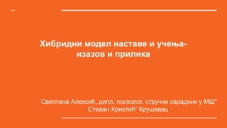 Хибридни модел наставе и учења-
изазов и прилика
Светлана Алексић, дипл. психолог, стручни сарадник у МШ”
Стеван Христић” Крушевац
 
