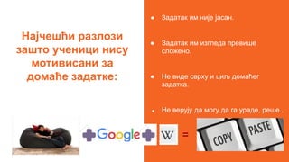 Најчешћи разлози
зашто ученици нису
мотивисани за
домаће задатке:
● Задатак им није јасан.
● Задатак им изгледа превише
сложено.
● Не виде сврху и циљ домаћег
задатка.
● Не верују да могу да га ураде, реше .
=
 