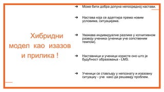Хибридни
модел као изазов
и прилика !
➔ Може бити добра допуна непосредној настави.
➔ Настава која се адаптира према новим
условима, ситуацијама.
➔ Уважава индивидуалне разлике у когнитивном
развоју ученика (ученице уче сопственим
темпом).
➔ Наставници и ученици користе оно што је
будућност образовања - LMS.
➔ Ученици се стављају у непознату и изазовну
ситуациу - уче како да решавају проблем.
 