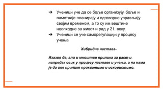 ➔ Ученици уче да се боље организују, боље и
паметније планирају и одговорно управљају
својим временом, а то су им вештине
неопходне за живот и рад у 21. веку.
➔ Ученици се уче саморегулацији у процесу
учења
Хибридна настава-
Изазов да, али и мноштво прилика за раст и
напредак свих у процесу наставе и учења, а на нама
је да ове прилике прихватимо и искористимо.
 