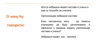 О чему ћу
говорити:
Шта је хибридни модел наставе и учења и
које су тешкоће за ученике.
Организација хибридне наставе.
Како наставници могу да помогну
ученицима да буду организовани и
ефикасни у оваквом моделу реализације
наставе и учења?
Хибридни модел као прилика.
 