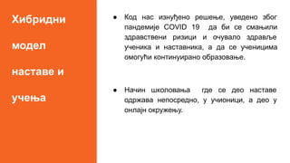 Хибридни
модел
наставе и
учења
● Код нас изнуђено решење, уведено због
пандемије COVID 19 да би се смањили
здравствени ризици и очувало здравље
ученика и наставника, а да се ученицима
омогући континуирано образовање.
● Начин школовања где се део наставе
одржава непосредно, у учионици, а део у
онлајн окружењу.
 