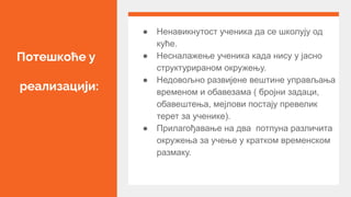 Потешкоће у
реализацији:
● Ненавикнутост ученика да се школују од
куће.
● Несналажење ученика када нису у јасно
структурираном окружењу.
● Недовољно развијене вештине управљања
временом и обавезама ( бројни задаци,
обавештења, мејлови постају превелик
терет за ученике).
● Прилагођавање на два потпуна различита
окружења за учење у кратком временском
размаку.
 