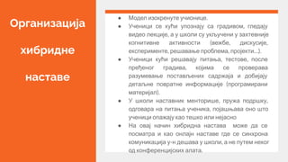 Организација
хибридне
наставе
● Модел изокренуте учионице.
● Ученици се кући упознају са градивом, гледају
видео лекције, а у школи су укључени у захтевније
когнитивне активности (вежбе, дискусије,
експерименте, решавање проблема, пројекти…).
● Ученици кући решавају питања, тестове, после
пређеног градива, којима се проверава
разумевање постављених садржаја и добијају
детаљне повратне информације (програмирани
материјал).
● У школи наставник менторише, пружа подршку,
одговара на питања ученика, појашњава оно што
ученици опажају као тешко или нејасно
● На овај начин хибридна настава може да се
посматра и као онлајн наставе где се синхрона
комуникација у-н дешава у школи, а не путем неког
од конференцијских алата.
 