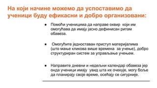 На који начине можемо да успоставимо да
ученици буду ефикасни и добро организовани:
● Помоћи ученицима да направе оквир који им
омогућава да имају јасно дефинисан ритам
обавеза.
● Омогућите једноставан приступ материјалима
(што мање кликова више времена за учење), добро
структуриран систем за управљање учењем.
● Направите дневни и недељни календар обавеза јер
онда ученици имају увид шта их очекује, могу боље
да планирају своје време, осећају се сигурније.
 