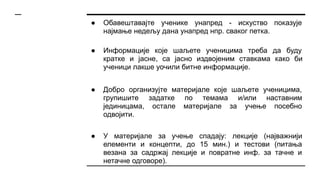 ● Обавештавајте ученике унапред - искуство показује
најмање недељу дана унапред нпр. сваког петка.
● Информације које шаљете ученицима треба да буду
кратке и јасне, са јасно издвојеним ставкама како би
ученици лакше уочили битне информације.
● Добро организујте материјале које шаљете ученицима,
групишите задатке по темама и/или наставним
јединицама, остале материјале за учење посебно
одвојити.
● У материјале за учење спадају: лекције (најважнији
елементи и концепти, до 15 мин.) и тестови (питања
везана за садржај лекције и повратне инф. за тачне и
нетачне одговоре).
 