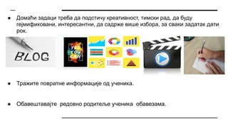 ● Домаћи задаци треба да подстичу креативност, тимски рад, да буду
гејмификовани, интересантни, да садрже више избора, за сваки задатак дати
рок.
● Тражите повратне информације од ученика.
● Обавештавајте редовно родитеље ученика обавезама.
 