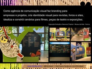 Como agência de comunicação visual faz branding para  empresas e projetos, cria identidade visual para revistas, livros e sites, idealiza e constrói cenários para filmes, peças de teatro e exposições.  Exposição Evolução e Natureza Tropical – Museu da Vida - Fiocruz 
