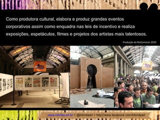Como produtora cultural, elabora e produz grandes eventos  corporativos assim como enquadra nas leis de incentivo e realiza  exposições, espetáculos, filmes e projetos dos artistas mais talentosos. Produção da RioComicon 2010 