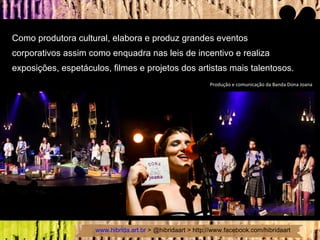 Como produtora cultural, elabora e produz grandes eventos  corporativos assim como enquadra nas leis de incentivo e realiza  exposições, espetáculos, filmes e projetos dos artistas mais talentosos. Produção e comunicação da Banda Dona Joana 