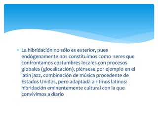  La hibridación no sólo es exterior, pues
endógenamente nos constituimos como seres que
confrontamos costumbres locales con procesos
globales (glocalización), piénsese por ejemplo en el
latin jazz, combinación de música procedente de
Estados Unidos, pero adaptada a ritmos latinos:
hibridación eminentemente cultural con la que
convivimos a diario
 