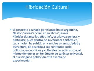  El concepto acuñado por el académico argentino,
Néstor García Canclini, en su libro Culturas
Híbridas durante los años 90’s, es a la vez general y
particular, pues dentro de su carácter epistémico,
cada nación ha sufrido un cambios en su sociedad y
estructura, de acuerdo a sus contextos socio-
políticos, económicos y culturales característicos; al
mismo tiempo es un fenómeno de carácter universal,
al que ninguna población está exenta de
experimentar.
Hibridación Cultural
 