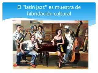 El "latin jazz" es muestra de
hibridación cultural
 