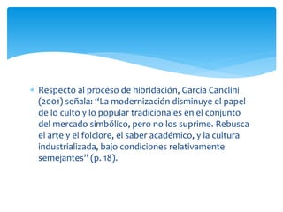  Respecto al proceso de hibridación, García Canclini
(2001) señala: “La modernización disminuye el papel
de lo culto y lo popular tradicionales en el conjunto
del mercado simbólico, pero no los suprime. Rebusca
el arte y el folclore, el saber académico, y la cultura
industrializada, bajo condiciones relativamente
semejantes” (p. 18).
 