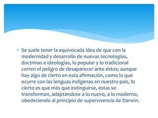  Se suele tener la equivocada idea de que con la
modernidad y desarrollo de nuevas tecnologías,
doctrinas e ideologías, lo popular y lo tradicional
corren el peligro de desaparecer ante éstos; aunque
hay algo de cierto en esta afirmación, como lo que
ocurre con las lenguas indígenas en nuestro país, lo
cierto es que más que extinguirse, éstas se
transforman, adaptándose a lo nuevo, a lo moderno,
obedeciendo al principio de supervivencia de Darwin.
 