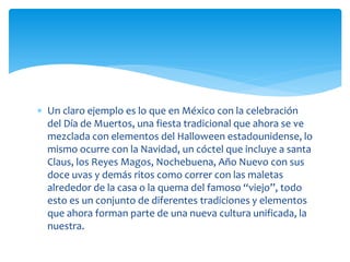  Un claro ejemplo es lo que en México con la celebración
del Día de Muertos, una fiesta tradicional que ahora se ve
mezclada con elementos del Halloween estadounidense, lo
mismo ocurre con la Navidad, un cóctel que incluye a santa
Claus, los Reyes Magos, Nochebuena, Año Nuevo con sus
doce uvas y demás ritos como correr con las maletas
alrededor de la casa o la quema del famoso “viejo”, todo
esto es un conjunto de diferentes tradiciones y elementos
que ahora forman parte de una nueva cultura unificada, la
nuestra.
 