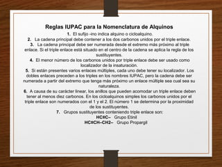 Reglas IUPAC para la Nomenclatura de Alquinos
1. El sufijo -ino indica alquino o cicloalquino.
2. La cadena principal debe contener a los dos carbonos unidos por el triple enlace.
3. La cadena principal debe ser numerada desde el extremo más próximo al triple
enlace. Si el triple enlace está situado en el centro de la cadena se aplica la regla de los
sustituyentes.
4. El menor número de los carbonos unidos por triple enlace debe ser usado como
localizador de la insaturación.
5. Si están presentes varios enlaces múltiples, cada uno debe tener su localizador. Los
dobles enlaces preceden a los triples en los nombres IUPAC, pero la cadena debe ser
numerada a partir del extremo que tenga más próximo un enlace múltiple sea cual sea su
naturaleza.
6. A causa de su carácter linear, los anillos que pueden acomodar un triple enlace deben
tener al menos diez carbonos. En los cicloalquinos simples los carbonos unidos por el
triple enlace son numerados con el 1 y el 2. El número 1 se determina por la proximidad
de los sustituyentes.
7. Grupos sustituyentes conteniendo triple enlace son:
HC≡C– Grupo Etinil
HC≡CH–CH2– Grupo Propargil
 