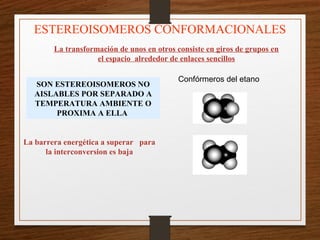 La transformación de unos en otros consiste en giros de grupos en
el espacio alrededor de enlaces sencillos
ESTEREOISOMEROS CONFORMACIONALES
Confórmeros del etano
SON ESTEREOISOMEROS NO
AISLABLES POR SEPARADO A
TEMPERATURA AMBIENTE O
PROXIMA A ELLA
La barrera energética a superar para
la interconversion es baja
 