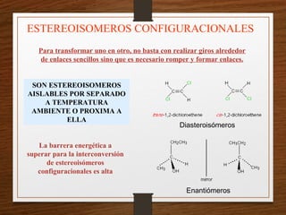 ESTEREOISOMEROS CONFIGURACIONALES
Para transformar uno en otro, no basta con realizar giros alrededor
de enlaces sencillos sino que es necesario romper y formar enlaces.
SON ESTEREOISOMEROS
AISLABLES POR SEPARADO
A TEMPERATURA
AMBIENTE O PROXIMA A
ELLA
La barrera energética a
superar para la interconversión
de estereoisómeros
configuracionales es alta
Diasteroisómeros
Enantiómeros
 