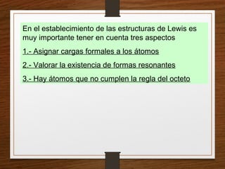 En el establecimiento de las estructuras de Lewis es
muy importante tener en cuenta tres aspectos
1.- Asignar cargas formales a los átomos
2.- Valorar la existencia de formas resonantes
3.- Hay átomos que no cumplen la regla del octeto
 