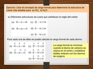 Ejercicio: Usar el concepto de carga formal para determinar la estructura de
Lewis más estable para a) CO2 b) N2O
a) Diferentes estructuras de Lewis que satisfacen la regla del octeto
Para cada una de ellas se puede calcular la carga formal de cada átomo:
La carga formal se minimiza
cuando el átomo de carbono se
coloca en el centro y establece
dobles enlaces con los átomos
de oxígeno
 