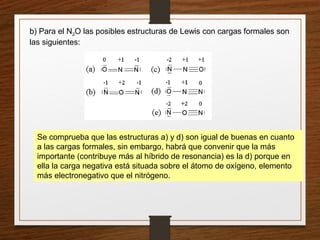 b) Para el N2O las posibles estructuras de Lewis con cargas formales son
las siguientes:
Se comprueba que las estructuras a) y d) son igual de buenas en cuanto
a las cargas formales, sin embargo, habrá que convenir que la más
importante (contribuye más al híbrido de resonancia) es la d) porque en
ella la carga negativa está situada sobre el átomo de oxígeno, elemento
más electronegativo que el nitrógeno.
 