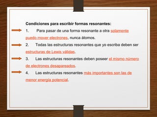 Condiciones para escribir formas resonantes:
1. Para pasar de una forma resonante a otra solamente
puedo mover electrones, nunca átomos.
2. Todas las estructuras resonantes que yo escriba deben ser
estructuras de Lewis válidas.
3. Las estructuras resonantes deben poseer el mismo número
de electrones desapareados.
4. Las estructuras resonantes más importantes son las de
menor energía potencial.
 