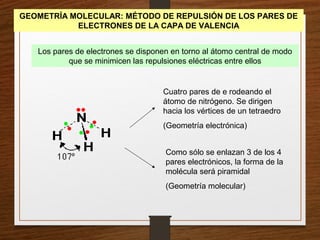 GEOMETRÍA MOLECULAR: MÉTODO DE REPULSIÓN DE LOS PARES DE
ELECTRONES DE LA CAPA DE VALENCIA
Los pares de electrones se disponen en torno al átomo central de modo
que se minimicen las repulsiones eléctricas entre ellos
Cuatro pares de e rodeando el
átomo de nitrógeno. Se dirigen
hacia los vértices de un tetraedro
(Geometría electrónica)
Como sólo se enlazan 3 de los 4
pares electrónicos, la forma de la
molécula será piramidal
(Geometría molecular)
 